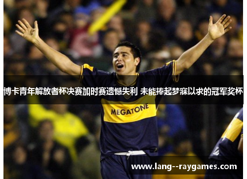 博卡青年解放者杯决赛加时赛遗憾失利 未能捧起梦寐以求的冠军奖杯