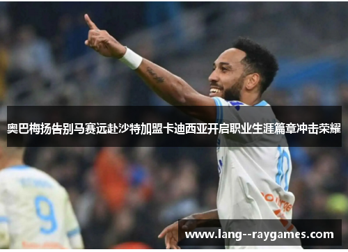 奥巴梅扬告别马赛远赴沙特加盟卡迪西亚开启职业生涯篇章冲击荣耀